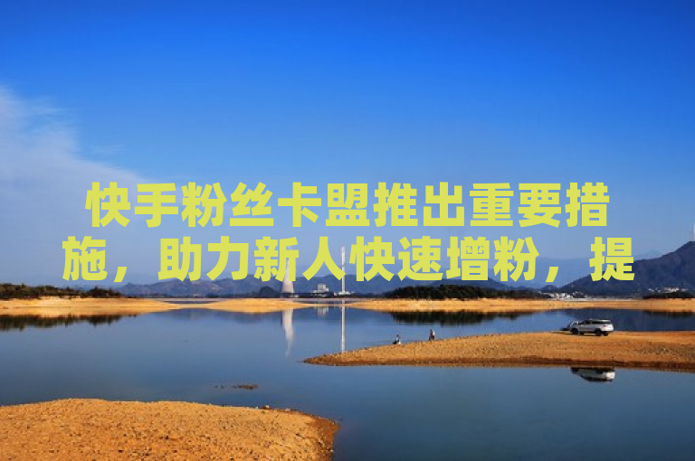 快手粉丝卡盟推出重要措施，助力新人快速增粉，提升社交媒体影响力！