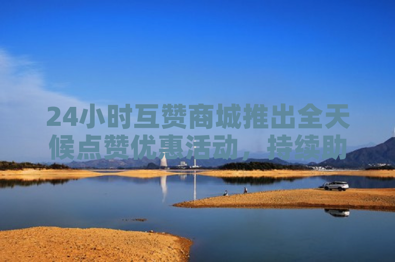 24小时互赞商城推出全天候点赞优惠活动，持续助力用户互动