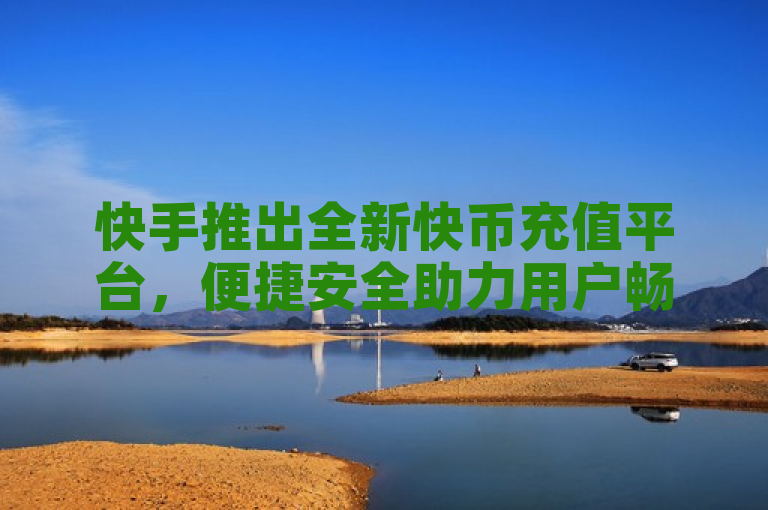 快手推出全新快币充值平台，便捷安全助力用户畅享直播乐趣