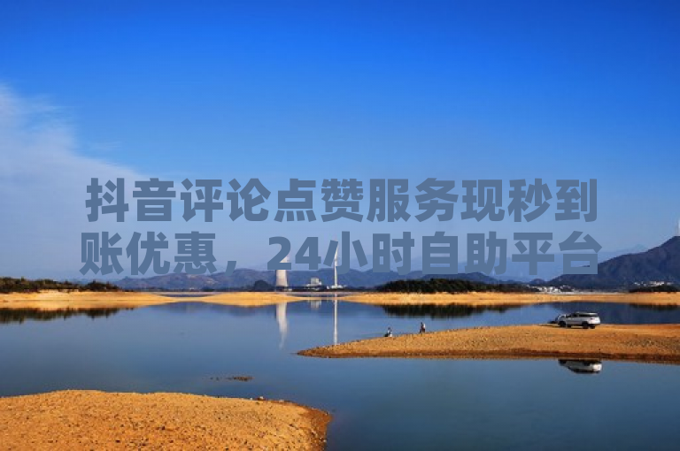 抖音评论点赞服务现秒到账优惠，24小时自助平台提供低价业务