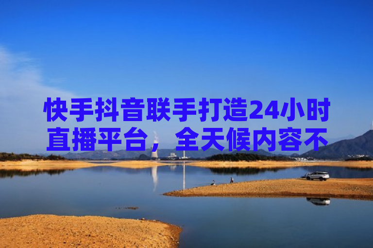 快手抖音联手打造24小时直播平台，全天候内容不间断