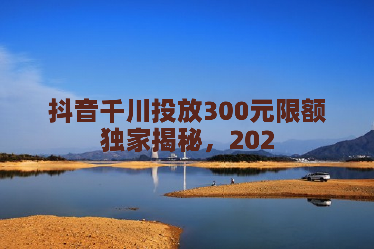 抖音千川投放300元限额独家揭秘，2025必学技巧