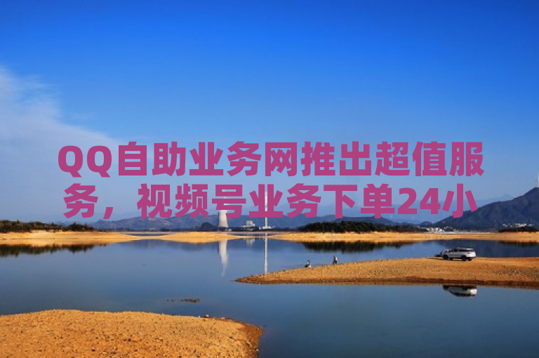 QQ自助业务网推出超值服务，视频号业务下单24小时，仅需一块钱即可获得1000点赞