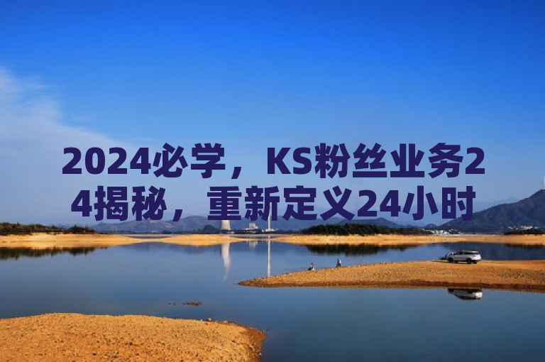 2024必学，KS粉丝业务24揭秘，重新定义24小时极速服务！