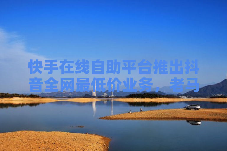 快手在线自助平台推出抖音全网最低价业务，老马助力商家营销升级
