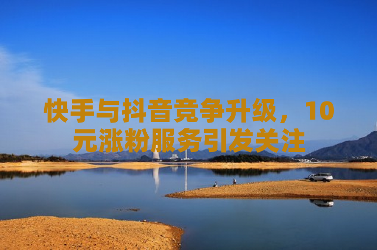 快手与抖音竞争升级，10元涨粉服务引发关注