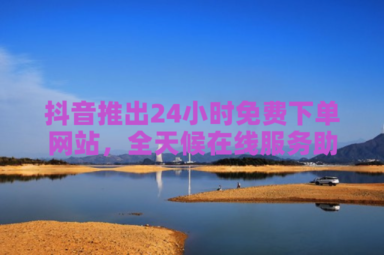 抖音推出24小时免费下单网站，全天候在线服务助力业务增长！
