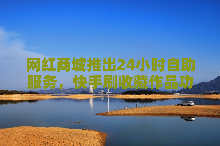 网红商城推出24小时自助服务，快手刷收藏作品功能受追捧