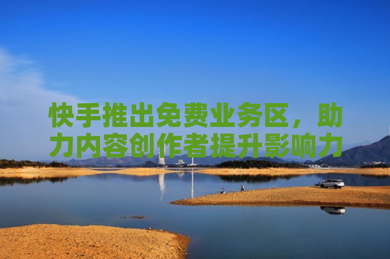 快手推出免费业务区，助力内容创作者提升影响力