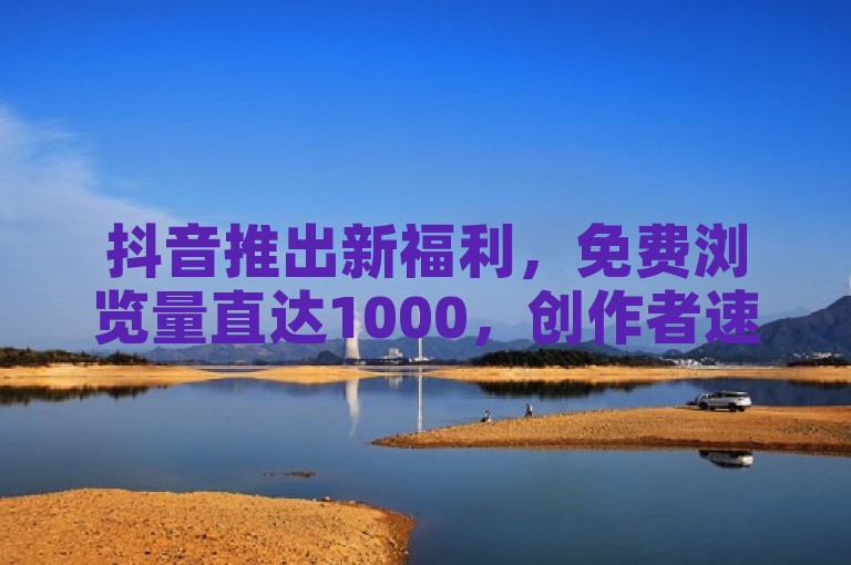 抖音推出新福利，免费浏览量直达1000，创作者速来了解！