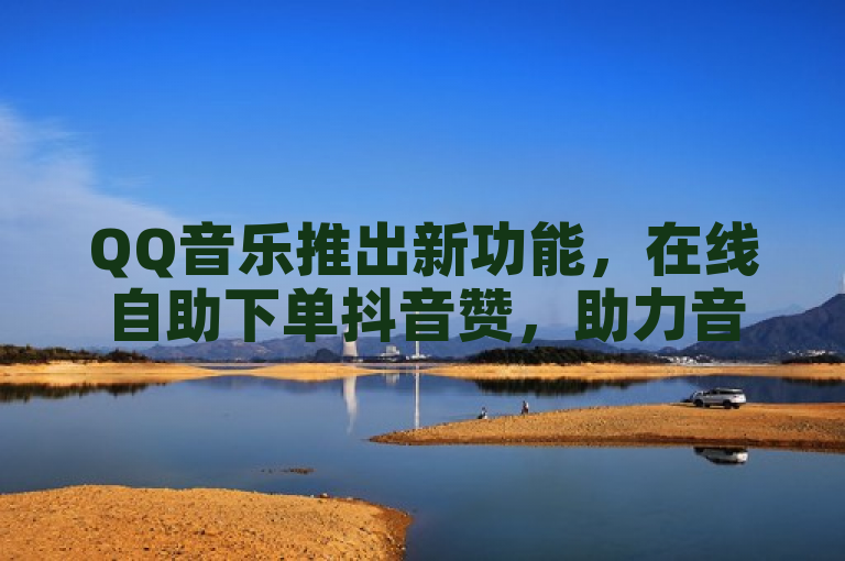 QQ音乐推出新功能，在线自助下单抖音赞，助力音乐人提升曝光度