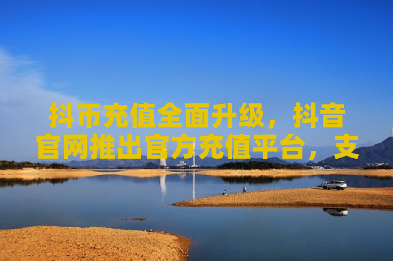 抖币充值全面升级，抖音官网推出官方充值平台，支持多种支付方式