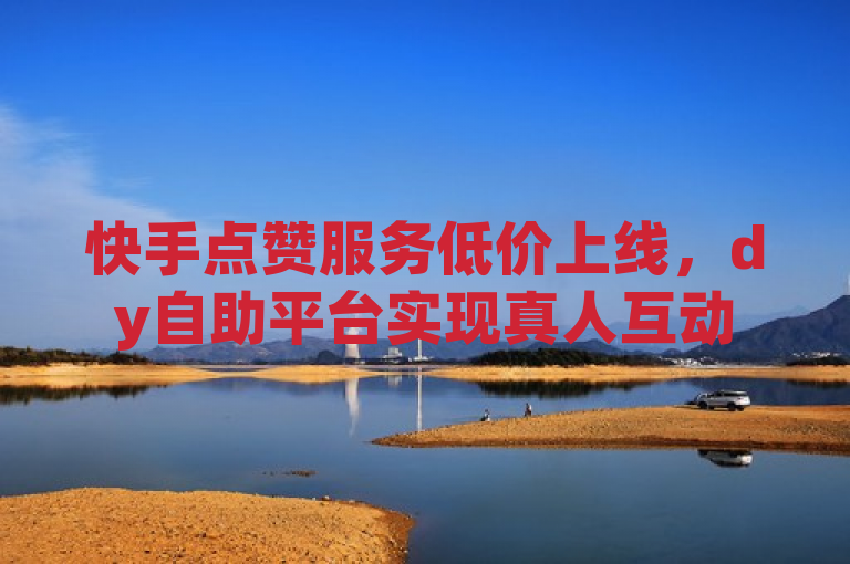 快手点赞服务低价上线，dy自助平台实现真人互动