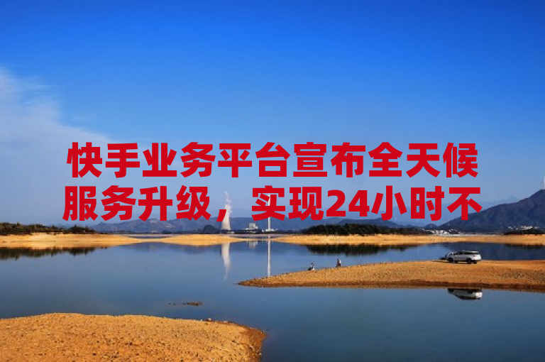 快手业务平台宣布全天候服务升级，实现24小时不间断运营