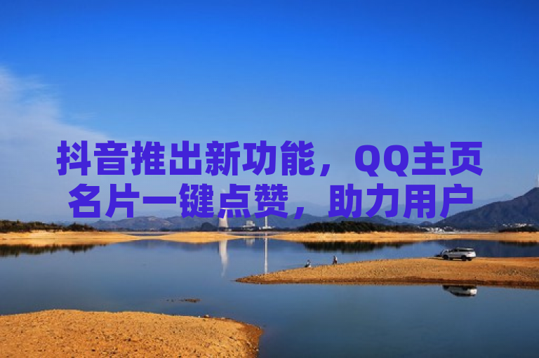 抖音推出新功能，QQ主页名片一键点赞，助力用户互动升级