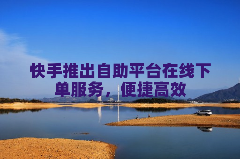 快手推出自助平台在线下单服务，便捷高效