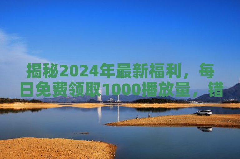 揭秘2024年最新福利，每日免费领取1000播放量，错过可惜！
