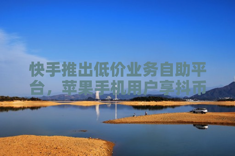 快手推出低价业务自助平台，苹果手机用户享抖币充值特惠