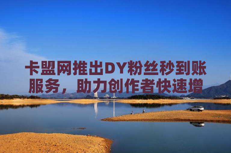 卡盟网推出DY粉丝秒到账服务，助力创作者快速增加粉丝实现流量变现