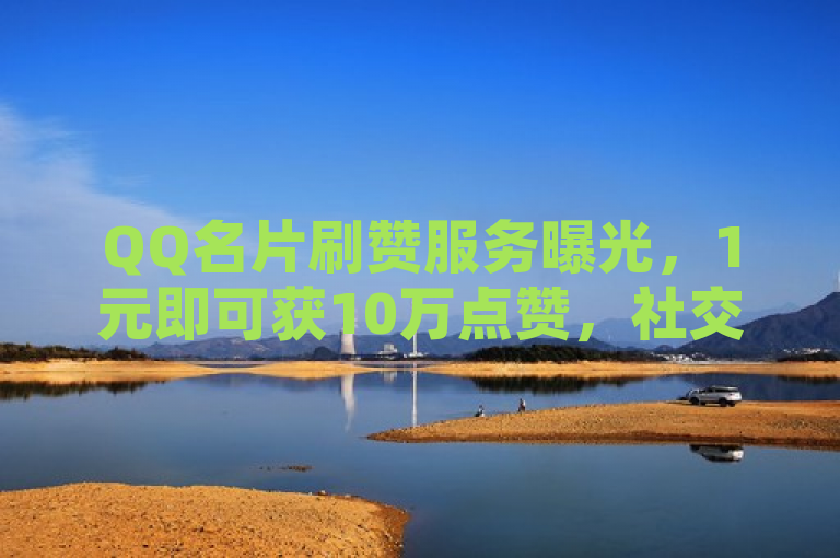 QQ名片刷赞服务曝光，1元即可获10万点赞，社交虚荣心助长网络黑产