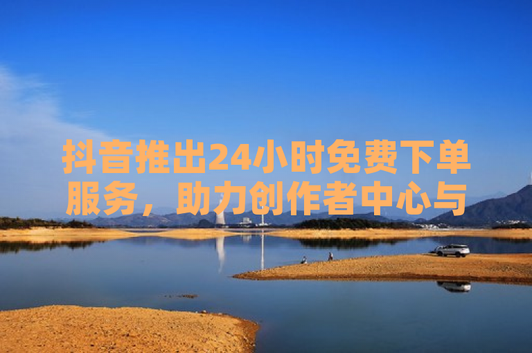 抖音推出24小时免费下单服务，助力创作者中心与直播充值软件发展