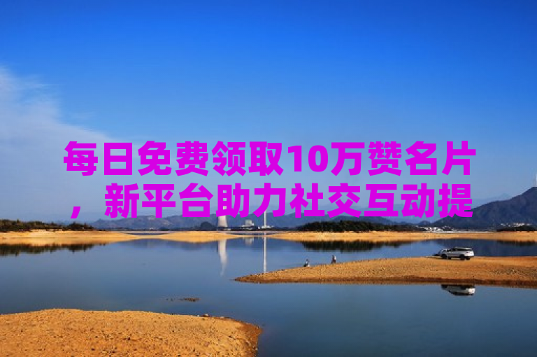 每日免费领取10万赞名片，新平台助力社交互动提升