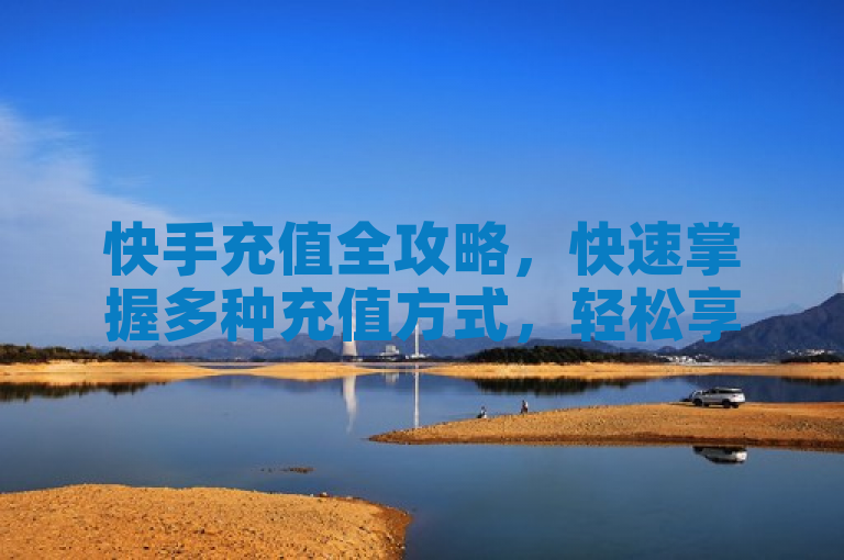 快手充值全攻略，快速掌握多种充值方式，轻松享受直播乐趣
