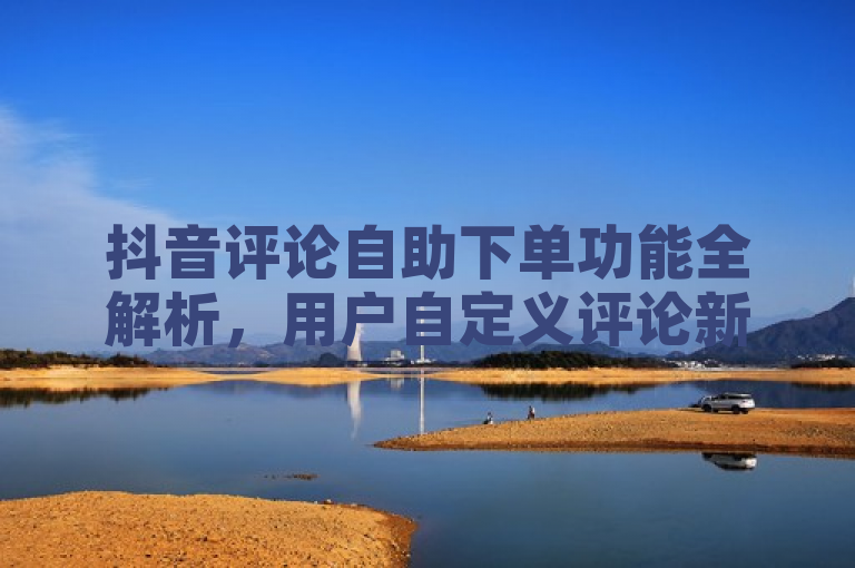 抖音评论自助下单功能全解析，用户自定义评论新体验