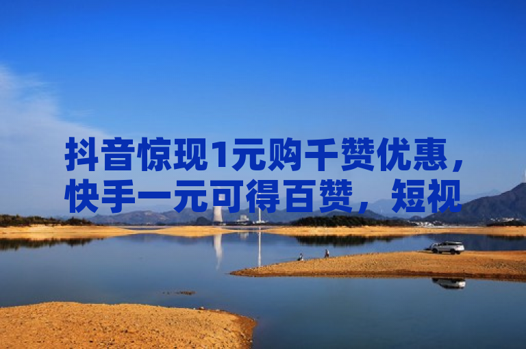 抖音惊现1元购千赞优惠，快手一元可得百赞，短视频平台竞争升级