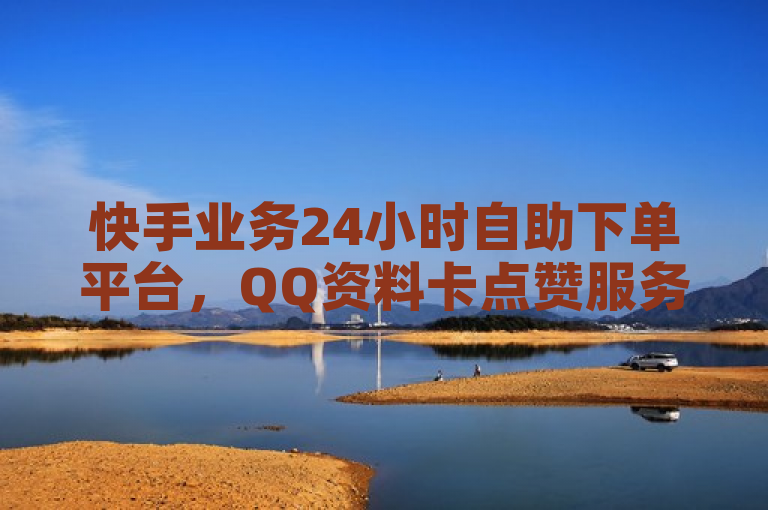 快手业务24小时自助下单平台，QQ资料卡点赞服务稳定可靠
