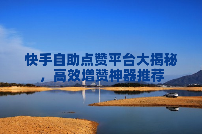 快手自助点赞平台大揭秘，高效增赞神器推荐
