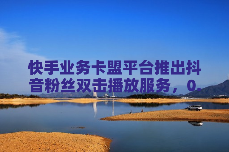 快手业务卡盟平台推出抖音粉丝双击播放服务，0.01元起助力大地马山房产活动