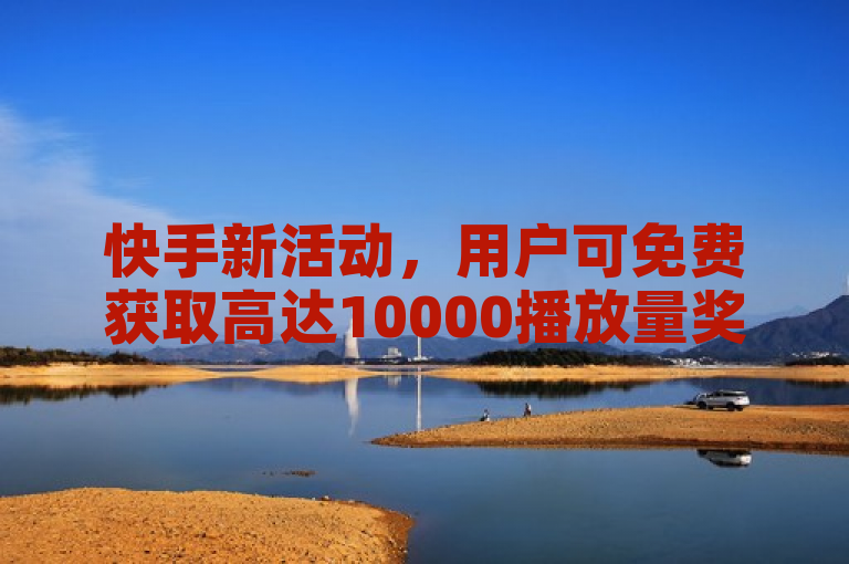 快手新活动，用户可免费获取高达10000播放量奖励
