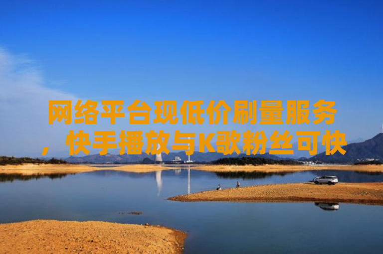 网络平台现低价刷量服务，快手播放与K歌粉丝可快速增加