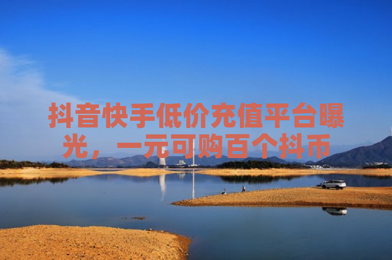 抖音快手低价充值平台曝光，一元可购百个抖币
