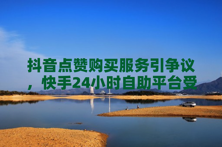抖音点赞购买服务引争议，快手24小时自助平台受关注