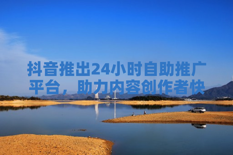 抖音推出24小时自助推广平台，助力内容创作者快速增曝光