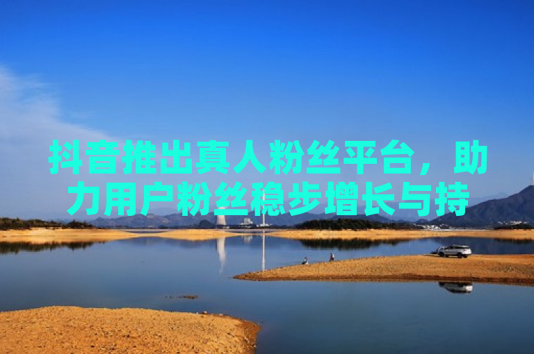 抖音推出真人粉丝平台，助力用户粉丝稳步增长与持续活跃