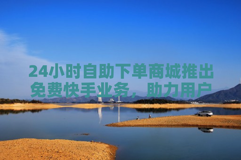 24小时自助下单商城推出免费快手业务，助力用户快速增粉刷播放