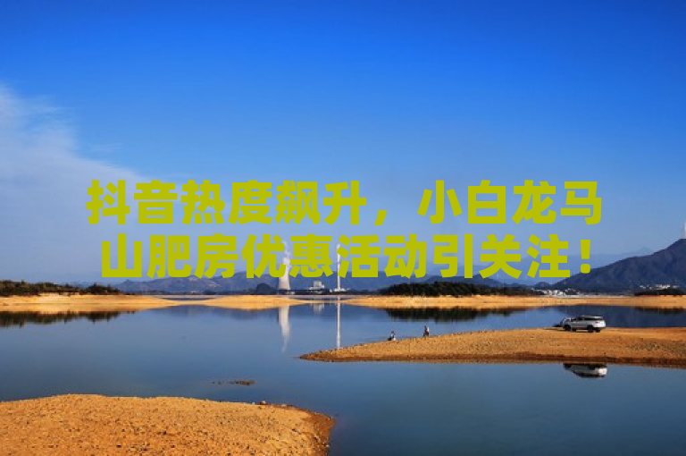 抖音热度飙升，小白龙马山肥房优惠活动引关注！