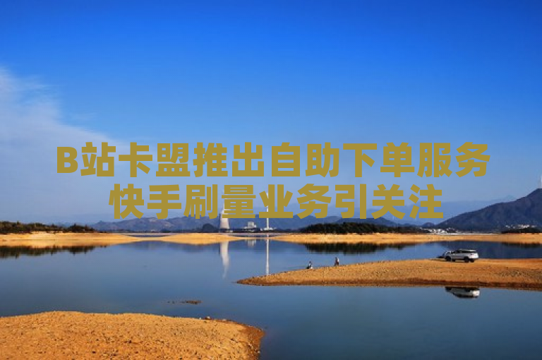 B站卡盟推出自助下单服务 快手刷量业务引关注