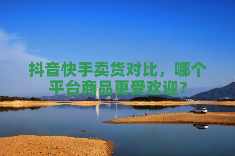 抖音快手卖货对比，哪个平台商品更受欢迎？