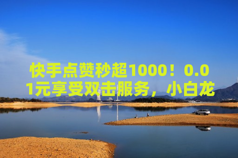 快手点赞秒超1000！0.01元享受双击服务，小白龙马山房产装修技巧全解析！