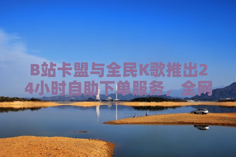 B站卡盟与全民K歌推出24小时自助下单服务，全网最低价涨粉