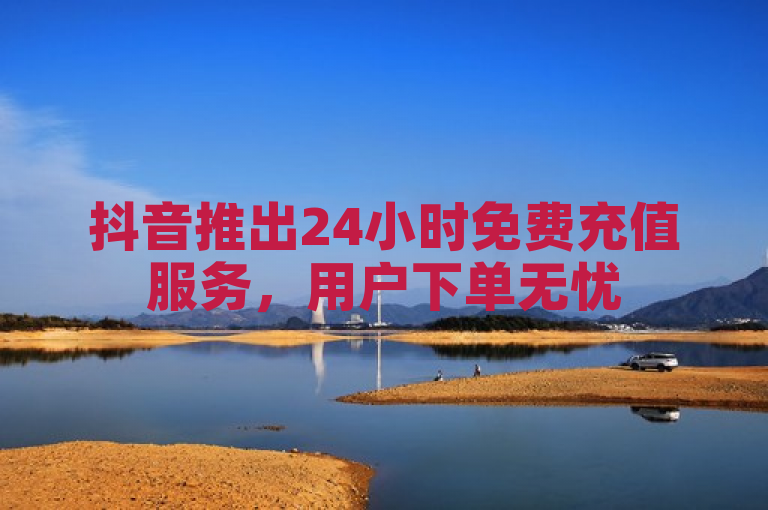 抖音推出24小时免费充值服务，用户下单无忧