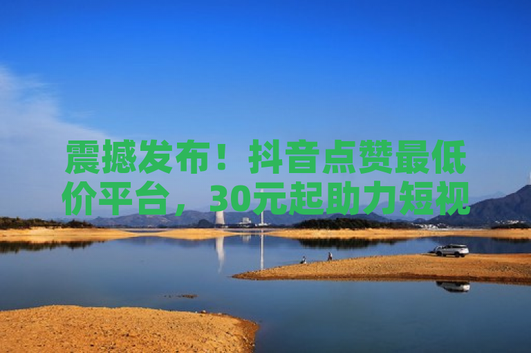震撼发布！抖音点赞最低价平台，30元起助力短视频热度飙升