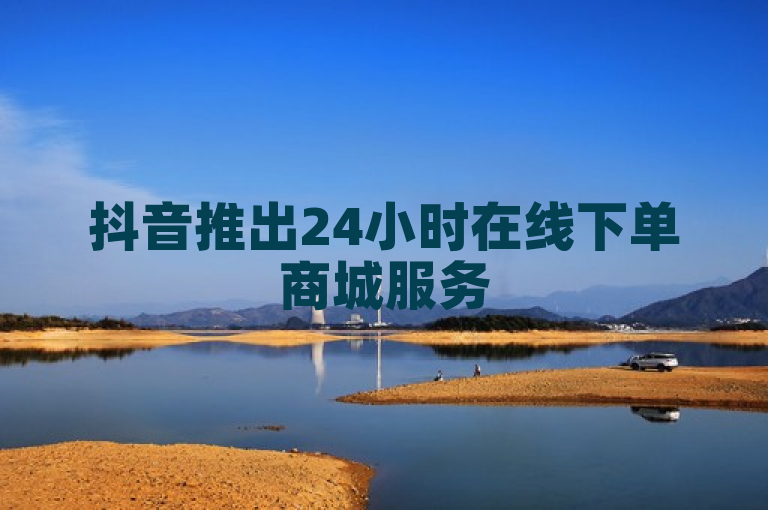 抖音推出24小时在线下单商城服务