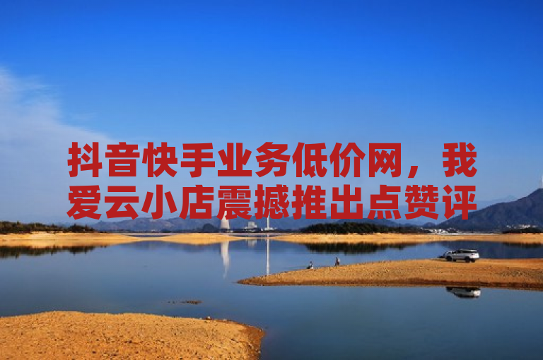 抖音快手业务低价网，我爱云小店震撼推出点赞评论粉丝服务