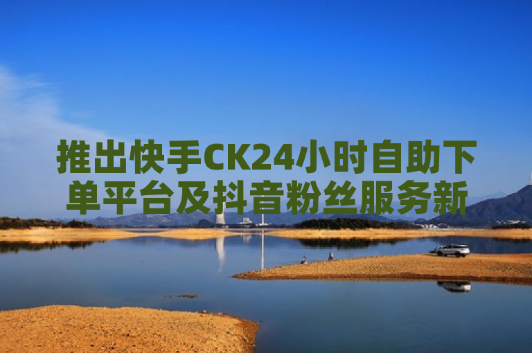 推出快手CK24小时自助下单平台及抖音粉丝服务新功能
