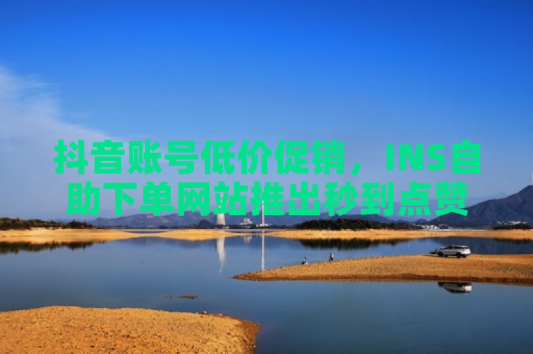 抖音账号低价促销，INS自助下单网站推出秒到点赞服务